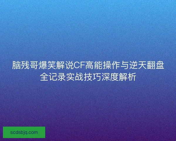 脑残哥爆笑解说CF高能操作与逆天翻盘全记录实战技巧深度解析