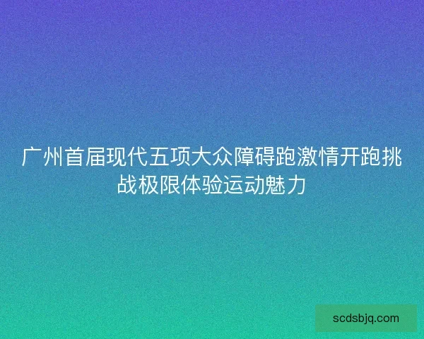 广州首届现代五项大众障碍跑激情开跑挑战极限体验运动魅力 广州首届现代五项大众障碍跑激情开跑挑战极限体验运动魅力