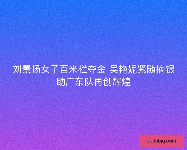 刘景扬女子百米栏夺金 吴艳妮紧随摘银助广东队再创辉煌