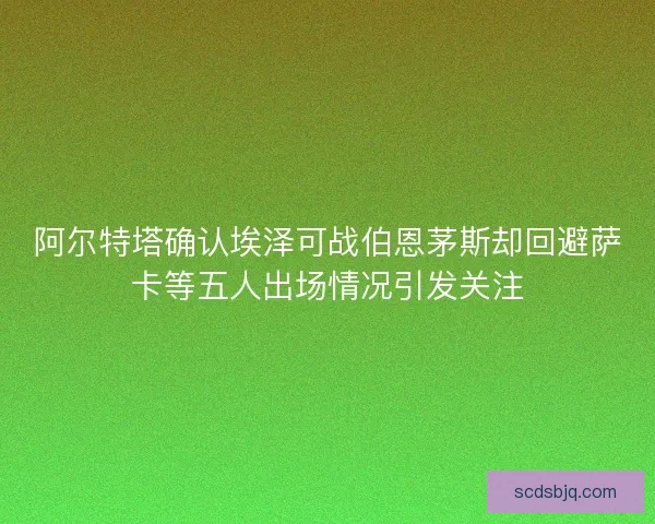 阿尔特塔确认埃泽可战伯恩茅斯却回避萨卡等五人出场情况引发关注