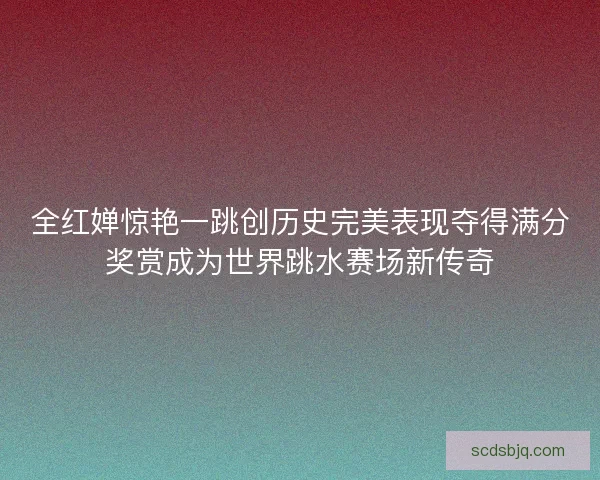 全红婵惊艳一跳创历史完美表现夺得满分奖赏成为世界跳水赛场新传奇 全红婵惊艳一跳创历史完美表现夺得满分奖赏成为世界跳水赛场新传奇