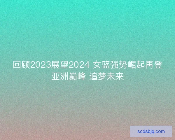 回顾2023展望2024 女篮强势崛起再登亚洲巅峰 追梦未来 回顾2023展望2024 女篮强势崛起再登亚洲巅峰 追梦未来