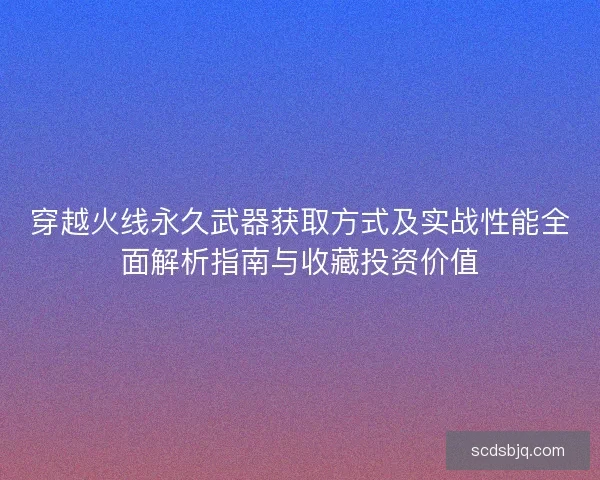穿越火线永久武器获取方式及实战性能全面解析指南与收藏投资价值 穿越火线永久武器获取方式及实战性能全面解析指南与收藏投资价值