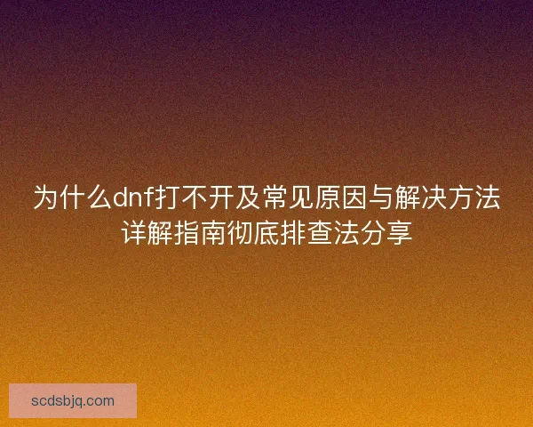 为什么dnf打不开及常见原因与解决方法详解指南彻底排查法分享