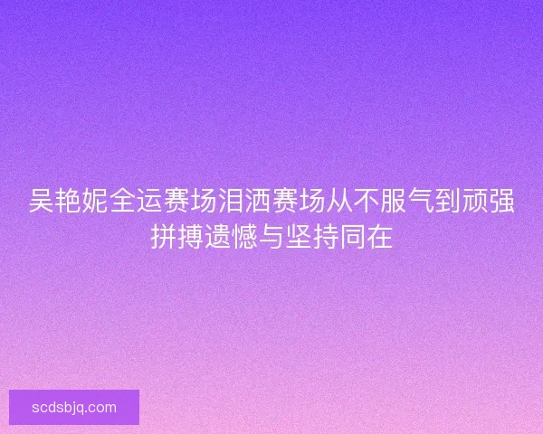 吴艳妮全运赛场泪洒赛场从不服气到顽强拼搏遗憾与坚持同在 吴艳妮全运赛场泪洒赛场从不服气到顽强拼搏遗憾与坚持同在