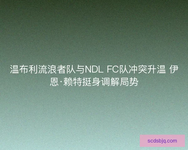 温布利流浪者队与NDL FC队冲突升温 伊恩·赖特挺身调解局势 温布利流浪者队与NDL FC队冲突升温 伊恩·赖特挺身调解局势