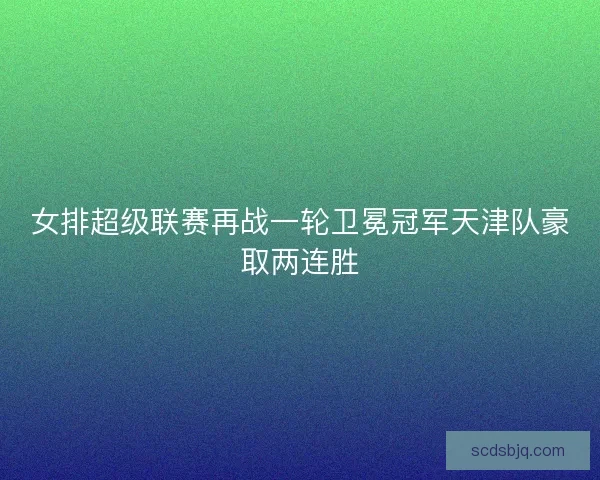 女排超级联赛再战一轮卫冕冠军天津队豪取两连胜 女排超级联赛再战一轮卫冕冠军天津队豪取两连胜