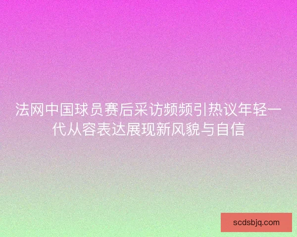 法网中国球员赛后采访频频引热议年轻一代从容表达展现新风貌与自信 法网中国球员赛后采访频频引热议年轻一代从容表达展现新风貌与自信