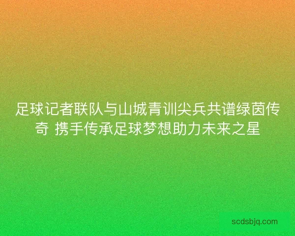 足球记者联队与山城青训尖兵共谱绿茵传奇 携手传承足球梦想助力未来之星 足球记者联队与山城青训尖兵共谱绿茵传奇 携手传承足球梦想助力未来之星