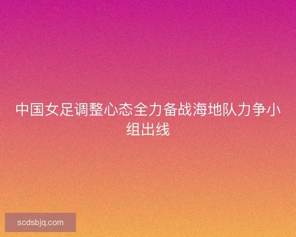 中国女足调整心态全力备战海地队力争小组出线 中国女足调整心态全力备战海地队力争小组出线