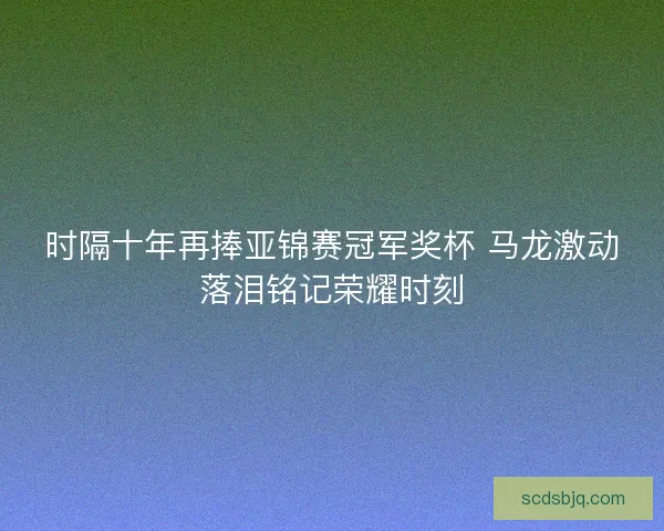 时隔十年再捧亚锦赛冠军奖杯 马龙激动落泪铭记荣耀时刻 时隔十年再捧亚锦赛冠军奖杯 马龙激动落泪铭记荣耀时刻
