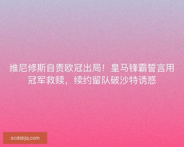 维尼修斯自责欧冠出局！皇马锋霸誓言用冠军救赎，续约留队破沙特诱惑