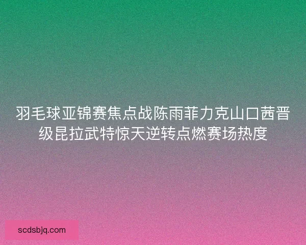 羽毛球亚锦赛焦点战陈雨菲力克山口茜晋级昆拉武特惊天逆转点燃赛场热度