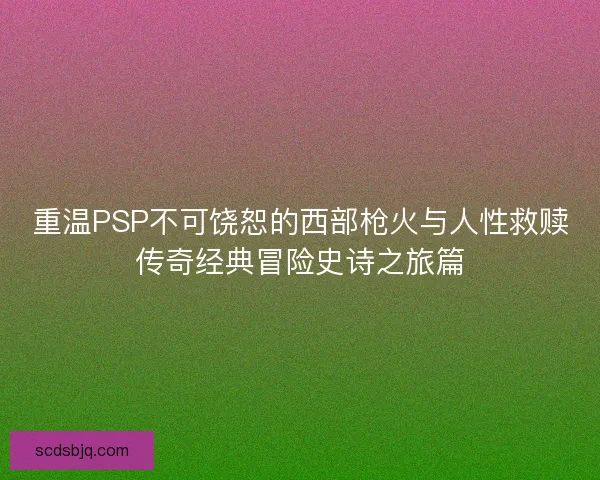 重温PSP不可饶恕的西部枪火与人性救赎传奇经典冒险史诗之旅篇 重温PSP不可饶恕的西部枪火与人性救赎传奇经典冒险史诗之旅篇