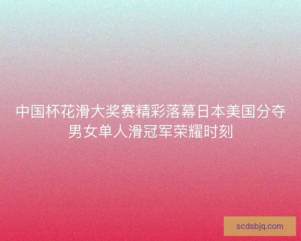 中国杯花滑大奖赛精彩落幕日本美国分夺男女单人滑冠军荣耀时刻 中国杯花滑大奖赛精彩落幕日本美国分夺男女单人滑冠军荣耀时刻