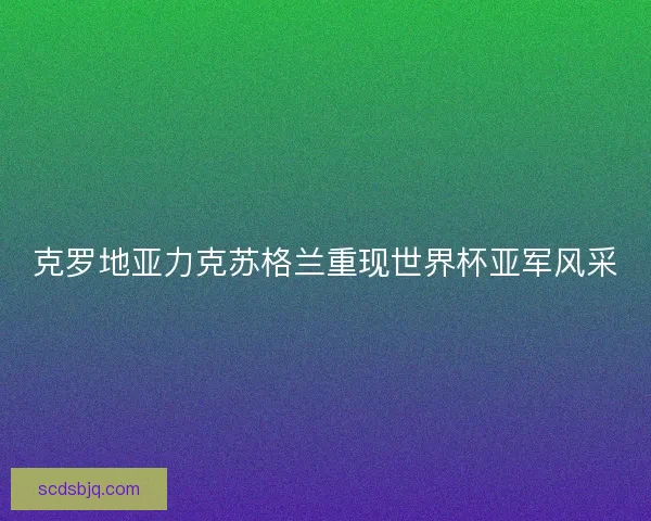 克罗地亚力克苏格兰重现世界杯亚军风采 克罗地亚力克苏格兰重现世界杯亚军风采