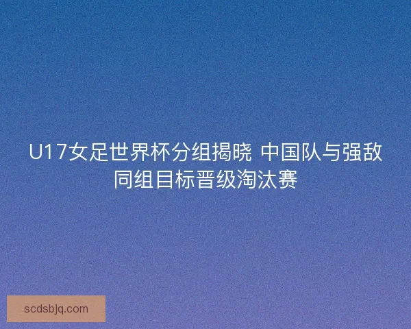 U17女足世界杯分组揭晓 中国队与强敌同组目标晋级淘汰赛
