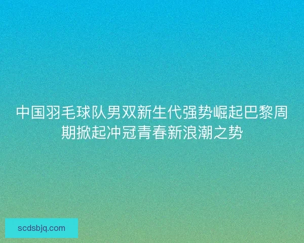 中国羽毛球队男双新生代强势崛起巴黎周期掀起冲冠青春新浪潮之势 中国羽毛球队男双新生代强势崛起巴黎周期掀起冲冠青春新浪潮之势